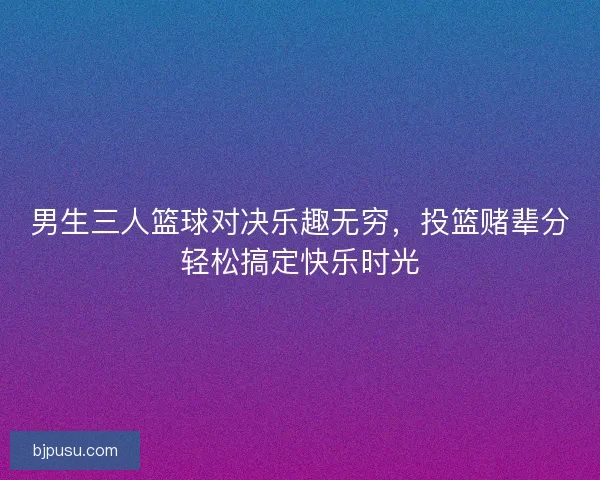男生三人篮球对决乐趣无穷，投篮赌辈分轻松搞定快乐时光