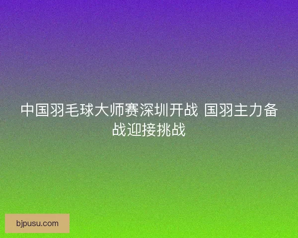 中国羽毛球大师赛深圳开战 国羽主力备战迎接挑战